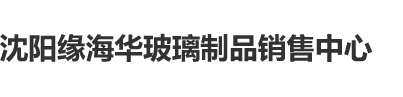 大鸡巴曹比免费看沈阳缘海华玻璃制品销售中心